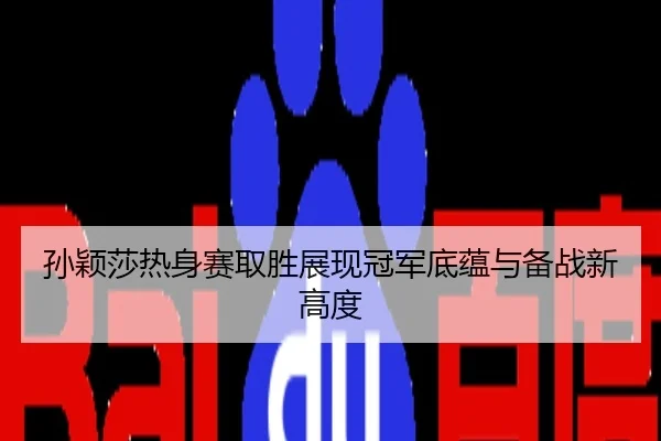 孙颖莎热身赛取胜展现冠军底蕴与备战新高度
